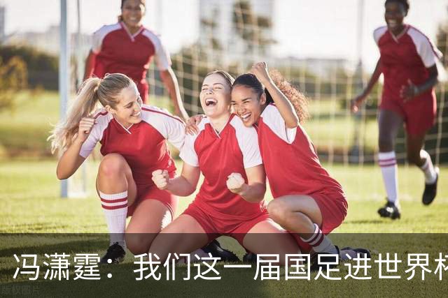 冯潇霆：我们这一届国足进世界杯机会挺大的 尽力了但确实有差距