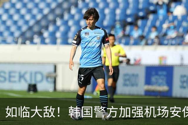 如临大敌！韩国警方加强机场安保 百名警察保护韩国队回国