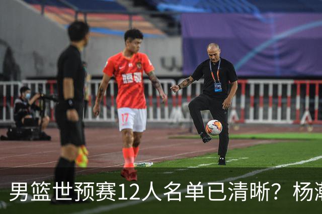 男篮世预赛12人名单已清晰？杨瀚森赵继伟领衔：周琦赵睿全被抛弃